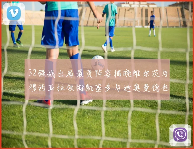 32强战出局最贵阵容揭晓维尔茨与穆西亚拉领衔凯塞多与迪奥曼德也在其中