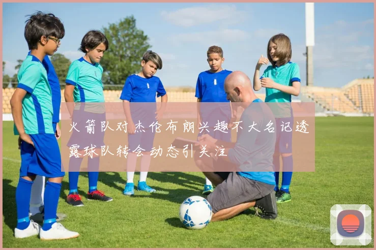 火箭队对杰伦布朗兴趣不大名记透露球队转会动态引关注