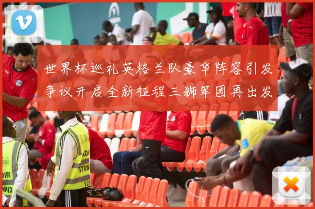 世界杯巡礼英格兰队豪华阵容引发争议开启全新征程三狮军团再出发