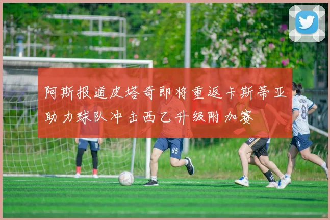 阿斯报道皮塔奇即将重返卡斯蒂亚助力球队冲击西乙升级附加赛