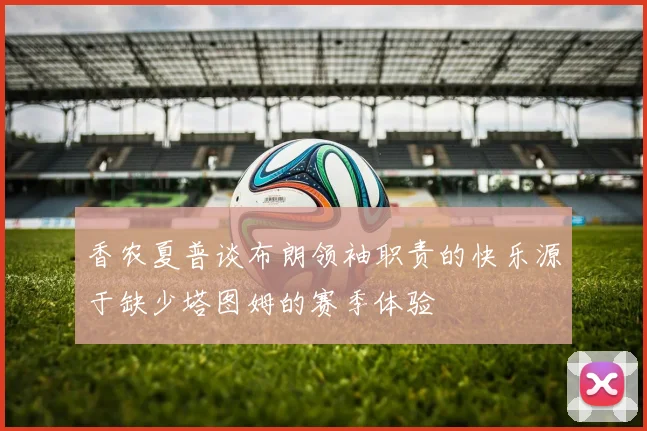 香农夏普谈布朗领袖职责的快乐源于缺少塔图姆的赛季体验