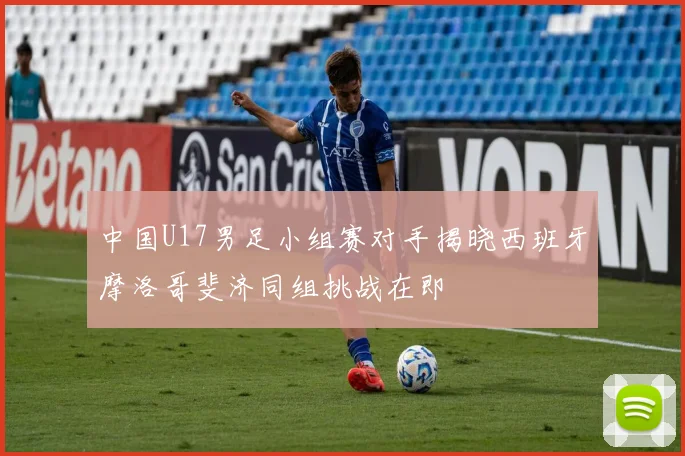 中国U17男足小组赛对手揭晓西班牙摩洛哥斐济同组挑战在即