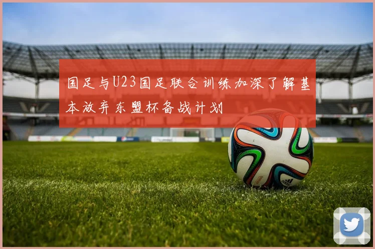 国足与U23国足联合训练加深了解基本放弃东盟杯备战计划