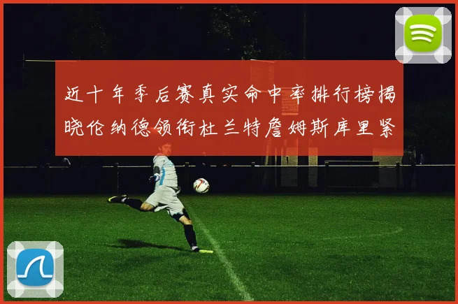 近十年季后赛真实命中率排行榜揭晓伦纳德领衔杜兰特詹姆斯库里紧随其后