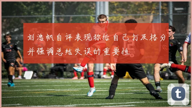 刘浩帆自评表现称给自己打及格分并强调总结失误的重要性